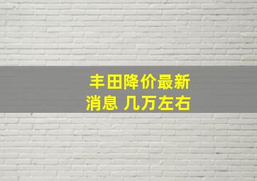 丰田降价最新消息 几万左右